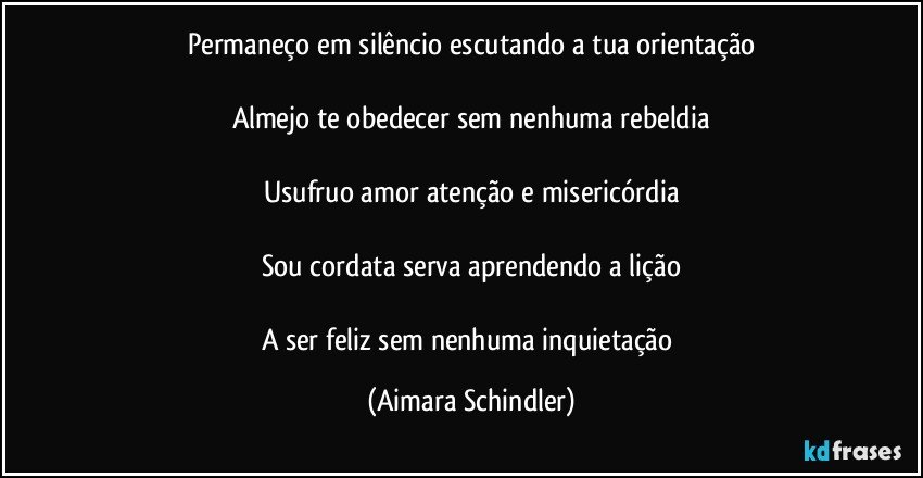 Permaneço em silêncio escutando a tua orientação

Almejo te obedecer sem nenhuma rebeldia

Usufruo amor atenção e misericórdia

Sou cordata serva aprendendo a lição

A ser feliz sem nenhuma inquietação (Aimara Schindler)