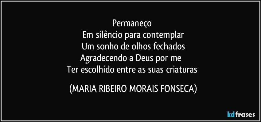 Permaneço 
Em silêncio para contemplar
Um sonho de olhos fechados
Agradecendo a Deus por me       
Ter escolhido entre as suas criaturas (MARIA RIBEIRO MORAIS FONSECA)