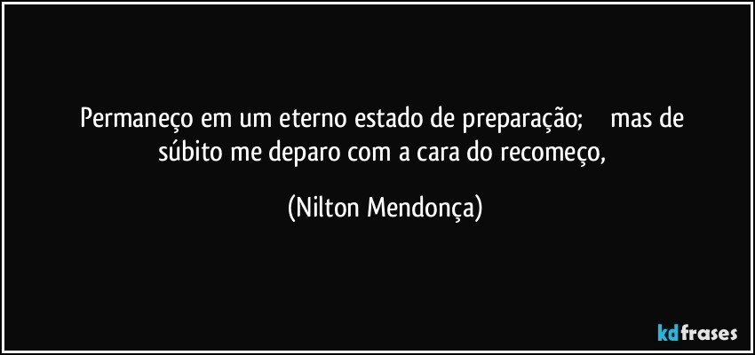 Permaneço em um eterno estado de preparação;              mas de súbito me deparo com a cara do recomeço, (Nilton Mendonça)