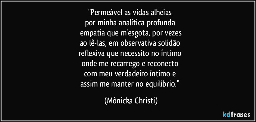 "Permeável as vidas alheias 
por minha analítica profunda 
empatia que m'esgota, por vezes
ao lê-las, em observativa solidão 
reflexiva que necessito no íntimo 
onde me recarrego e reconecto 
com meu verdadeiro íntimo e 
assim me manter no equilíbrio." (Mônicka Christi)