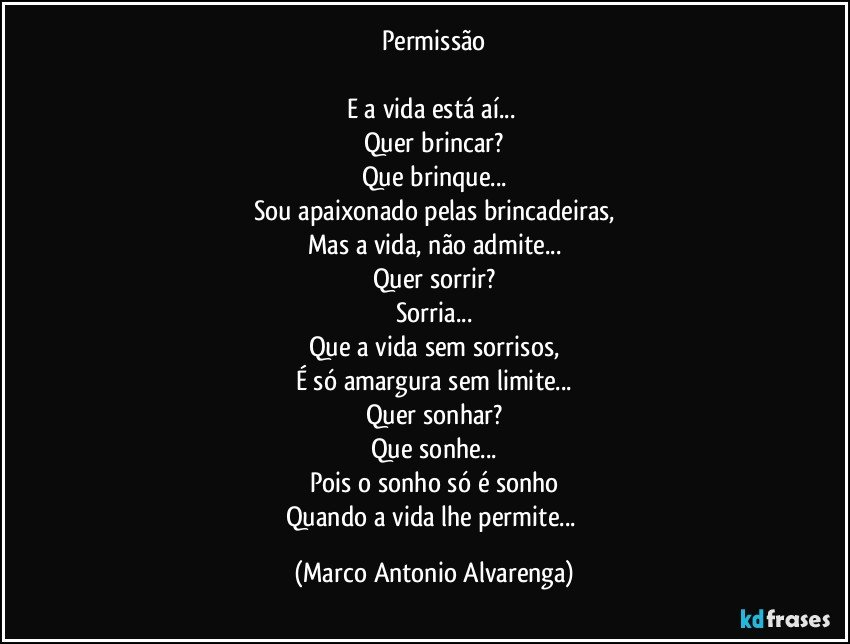 Permissão

E a vida está aí... 
Quer brincar?
Que brinque...
Sou apaixonado pelas brincadeiras,
Mas a vida, não admite...
Quer sorrir?
Sorria...
Que a vida sem sorrisos,
É só amargura sem limite...
Quer sonhar?
Que sonhe...
Pois o sonho só é sonho
Quando a vida lhe permite... (Marco Antonio Alvarenga)