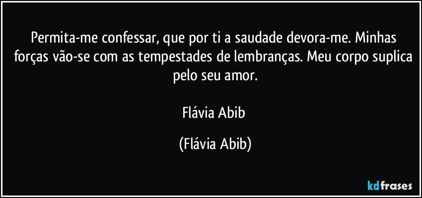 Permita-me confessar, que por ti a saudade devora-me. Minhas forças vão-se com as tempestades de lembranças. Meu corpo suplica pelo seu amor.

Flávia Abib (Flávia Abib)