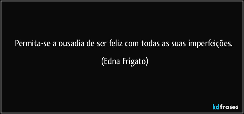 Permita-se a ousadia de ser feliz com todas as suas imperfeições. (Edna Frigato)