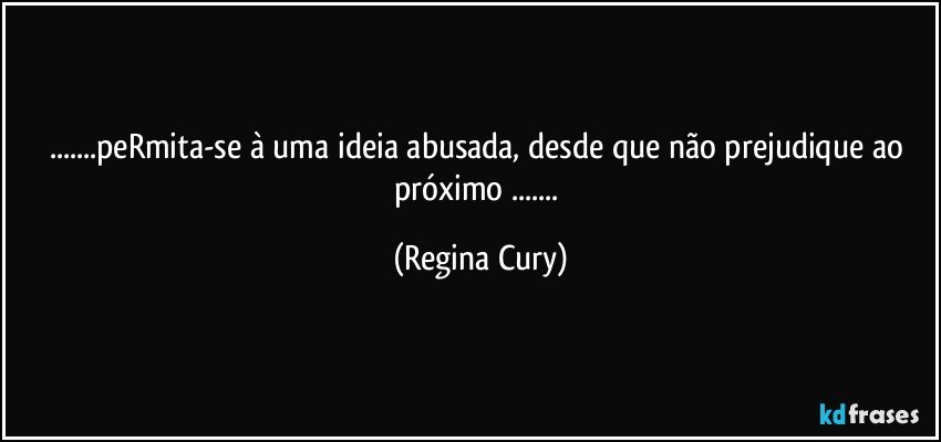 ...peRmita-se à uma ideia abusada, desde que não prejudique ao próximo ... (Regina Cury)