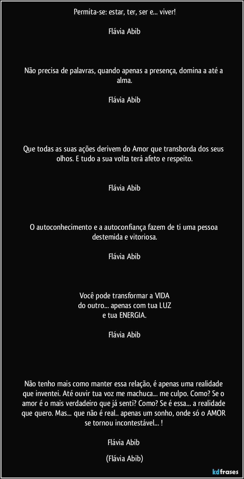 Permita-se: estar, ter, ser e... viver!

Flávia Abib



Não precisa de palavras, quando apenas a presença, domina a até a alma.

Flávia Abib




Que todas as suas ações derivem do Amor que transborda dos seus olhos. E tudo a sua volta terá afeto e respeito.


Flávia Abib



O autoconhecimento e a autoconfiança fazem de ti uma pessoa destemida e vitoriosa.

Flávia Abib



Você pode transformar a VIDA
do outro... apenas com tua LUZ
e tua ENERGIA.

Flávia Abib




Não tenho mais como manter essa relação, é apenas uma realidade que inventei. Até ouvir tua voz me machuca... me culpo. Como? Se o amor é o mais verdadeiro que já senti? Como? Se é essa... a realidade que quero. Mas... que não é real.. apenas um sonho, onde só o AMOR se tornou incontestável... ! 

Flávia Abib (Flávia Abib)