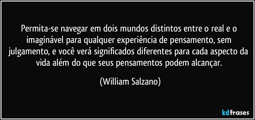 Permita-se navegar em dois mundos distintos entre o real e o imaginável para qualquer experiência de pensamento, sem julgamento, e você verá significados diferentes para cada aspecto da vida além do que seus pensamentos podem alcançar. (William Salzano)