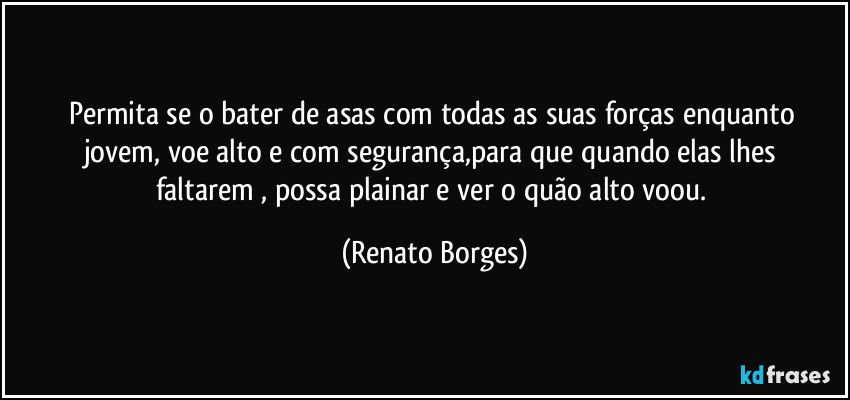 Permita se o bater de asas com todas as  suas forças enquanto jovem, voe  alto e com segurança,para que quando elas  lhes faltarem , possa plainar e ver o quão alto voou. (Renato Borges)