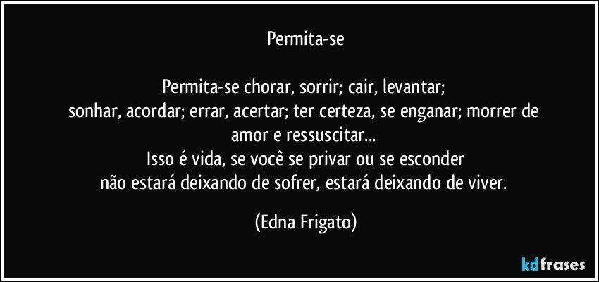 Permita-se

Permita-se chorar, sorrir; cair, levantar; 
sonhar, acordar; errar, acertar; ter certeza, se enganar; morrer de amor e ressuscitar... 
Isso é vida, se você se privar ou se esconder
não estará deixando de sofrer, estará deixando de viver. (Edna Frigato)