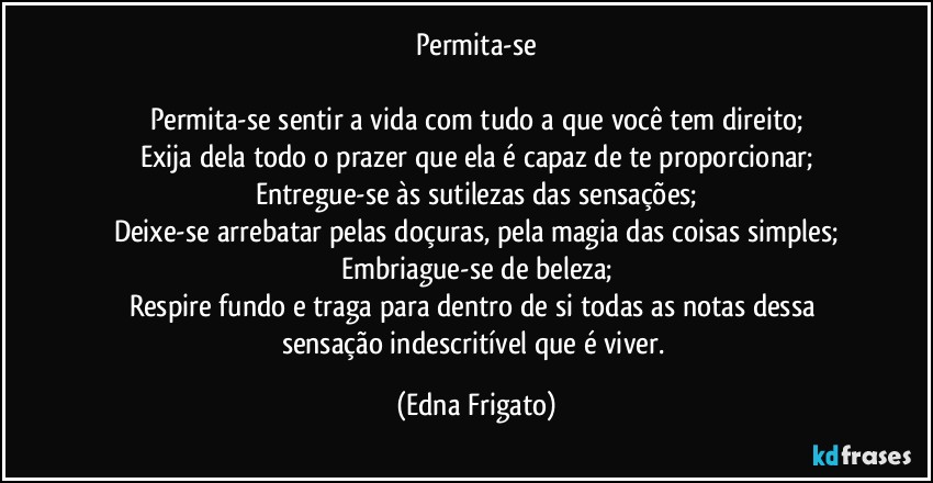 Permita-se

Permita-se sentir a vida com tudo a que você tem direito;
Exija dela todo o prazer que ela é capaz de te proporcionar;
Entregue-se às sutilezas das sensações;
Deixe-se arrebatar pelas doçuras, pela magia das coisas simples;
Embriague-se de beleza;
Respire fundo e traga para dentro de si todas as notas dessa sensação indescritível que é viver. (Edna Frigato)