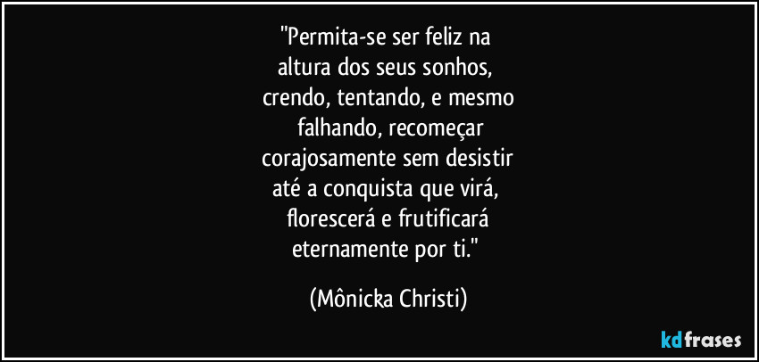 "Permita-se ser feliz na 
altura dos seus sonhos, 
crendo, tentando, e mesmo
 falhando, recomeçar
 corajosamente sem desistir 
até a conquista que virá, 
florescerá e frutificará
eternamente por ti." (Mônicka Christi)