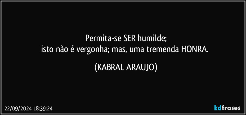 Permita-se SER humilde;
isto não é vergonha; mas, uma tremenda HONRA. (KABRAL ARAUJO)