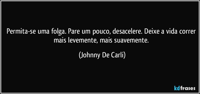 Permita-se uma folga. Pare um pouco, desacelere. Deixe a vida correr mais levemente, mais suavemente. (Johnny De Carli)