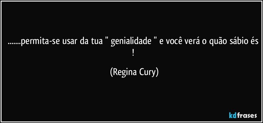 ...permita-se usar da tua " genialidade " e você verá o quão sábio és ! (Regina Cury)