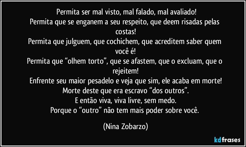 Permita ser mal visto, mal falado, mal avaliado!
Permita que se enganem a seu respeito, que deem risadas pelas costas!
Permita que julguem, que cochichem, que acreditem saber quem você é!
Permita que “olhem torto”, que se afastem, que o excluam, que o rejeitem!
Enfrente seu maior pesadelo e veja que sim, ele acaba em morte!
Morte deste que era escravo “dos outros”.
E então viva, viva livre, sem medo.
Porque o “outro” não tem mais poder sobre você. (Nina Zobarzo)