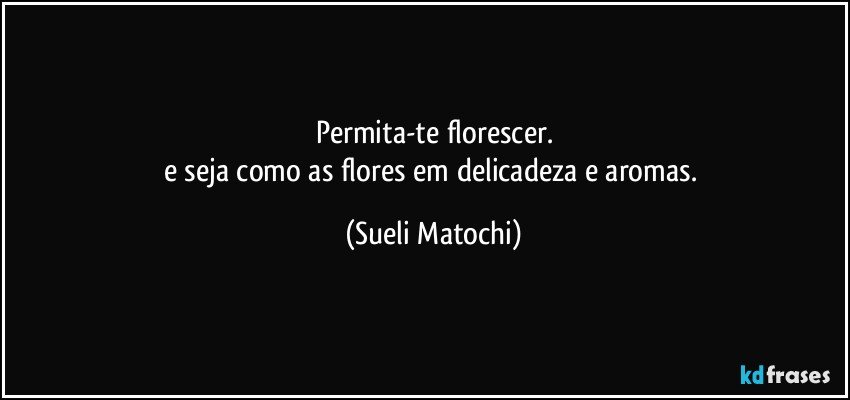 Permita-te florescer.
e seja como as flores em delicadeza e aromas. (Sueli Matochi)