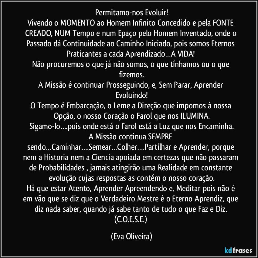 Permitamo-nos Evoluir!
Vivendo o MOMENTO ao Homem Infinito Concedido e pela FONTE CREADO, NUM Tempo e num Epaço pelo Homem Inventado, onde o Passado dá Continuidade  ao Caminho Iniciado, pois somos Eternos Praticantes a cada Aprendizado…A VIDA! 
Não procuremos o que já não somos, o que tínhamos ou o que fizemos.
A Missão é continuar Prosseguindo, e, Sem Parar, Aprender Evoluindo!
O Tempo é Embarcação, o Leme a Direção que impomos à nossa Opção, o nosso Coração o Farol que nos ILUMINA.
Sigamo-lo….pois onde está o Farol está a Luz que nos Encaminha.
A Missão continua SEMPRE sendo…Caminhar….Semear…Colher….Partilhar e Aprender, porque nem a Historia nem a Ciencia apoiada em certezas que não passaram de Probabilidades , jamais atingirão uma Realidade em constante evolução cujas respostas as contém o nosso coração.
Há que estar Atento, Aprender Apreendendo e, Meditar pois não é em vão que se diz que o Verdadeiro Mestre é o Eterno Aprendiz, que diz nada saber, quando já sabe tanto de tudo o que Faz e Diz. (C.O.E.S.E.) (Eva Oliveira)