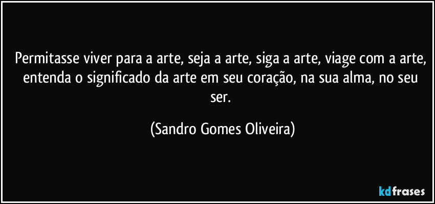 Permitasse viver para a arte, seja a arte, siga a arte, viage com a arte, entenda o significado da arte em seu coração, na sua alma, no seu ser. (Sandro Gomes Oliveira)