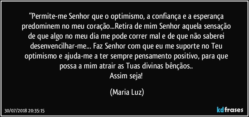 “Permite-me Senhor que o optimismo, a confiança e a esperança predominem no meu coração...Retira de mim Senhor aquela sensação de que algo no meu dia me pode correr mal e de que não saberei desenvencilhar-me... Faz Senhor com que eu me suporte no Teu optimismo e ajuda-me a ter sempre pensamento positivo, para que possa a mim atrair as Tuas divinas bênçãos.. 
Assim seja! (Maria Luz)