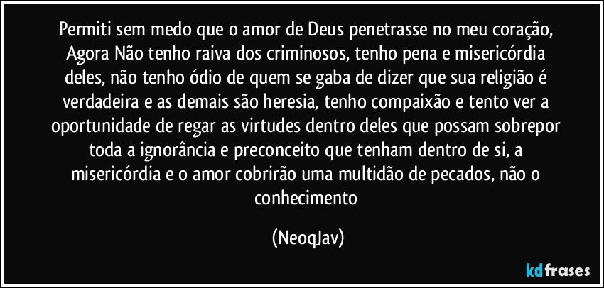 Permiti sem medo que o amor de Deus penetrasse no meu coração, Agora Não tenho raiva dos criminosos, tenho pena e misericórdia deles, não tenho ódio de quem se gaba de dizer que sua religião é verdadeira e as demais são heresia, tenho compaixão e tento ver a oportunidade de regar as virtudes dentro deles que possam sobrepor toda a ignorância e preconceito que tenham dentro de si, a misericórdia e o amor cobrirão uma multidão de pecados, não o conhecimento (NeoqJav)