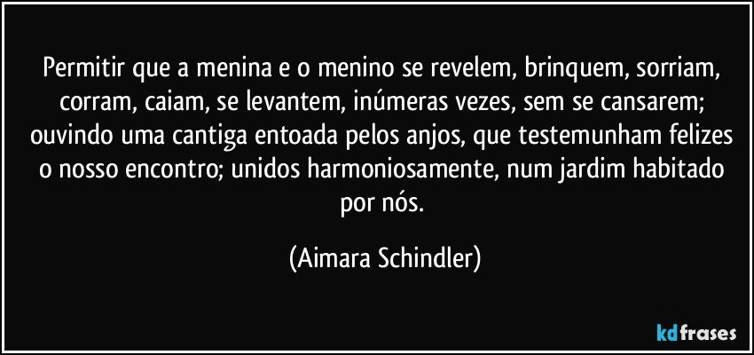 Permitir que a menina e o menino se revelem, brinquem, sorriam, corram, caiam, se levantem, inúmeras vezes, sem se cansarem; ouvindo uma cantiga entoada pelos anjos, que testemunham felizes o nosso encontro; unidos harmoniosamente, num jardim habitado por nós. (Aimara Schindler)