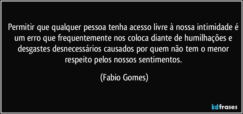Permitir que qualquer pessoa tenha acesso livre à nossa intimidade é um erro que frequentemente nos coloca diante de humilhações e desgastes desnecessários causados por quem não tem o menor respeito pelos nossos sentimentos. (Fabio Gomes)