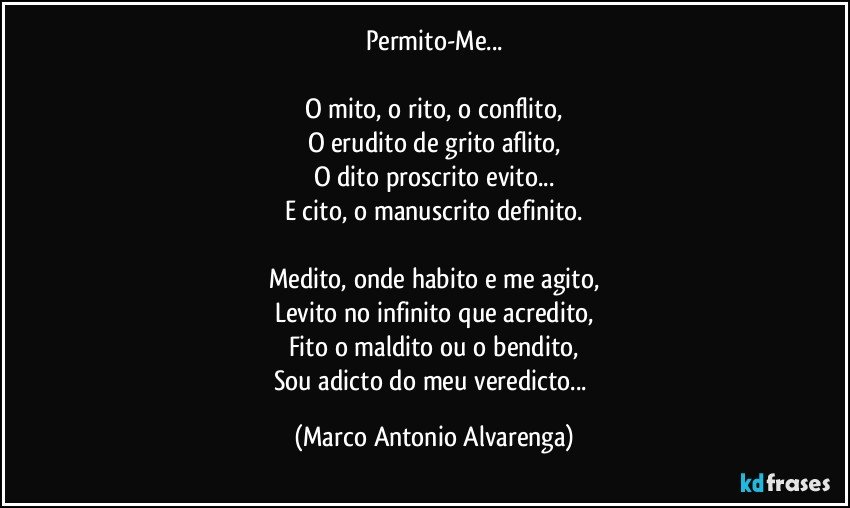 Permito-Me...

O mito, o rito, o conflito,
O erudito de grito aflito,
O dito proscrito evito...
E cito, o manuscrito definito.

Medito, onde habito e me agito,
Levito no infinito que acredito,
Fito o maldito ou o bendito,
Sou adicto do meu veredicto... (Marco Antonio Alvarenga)