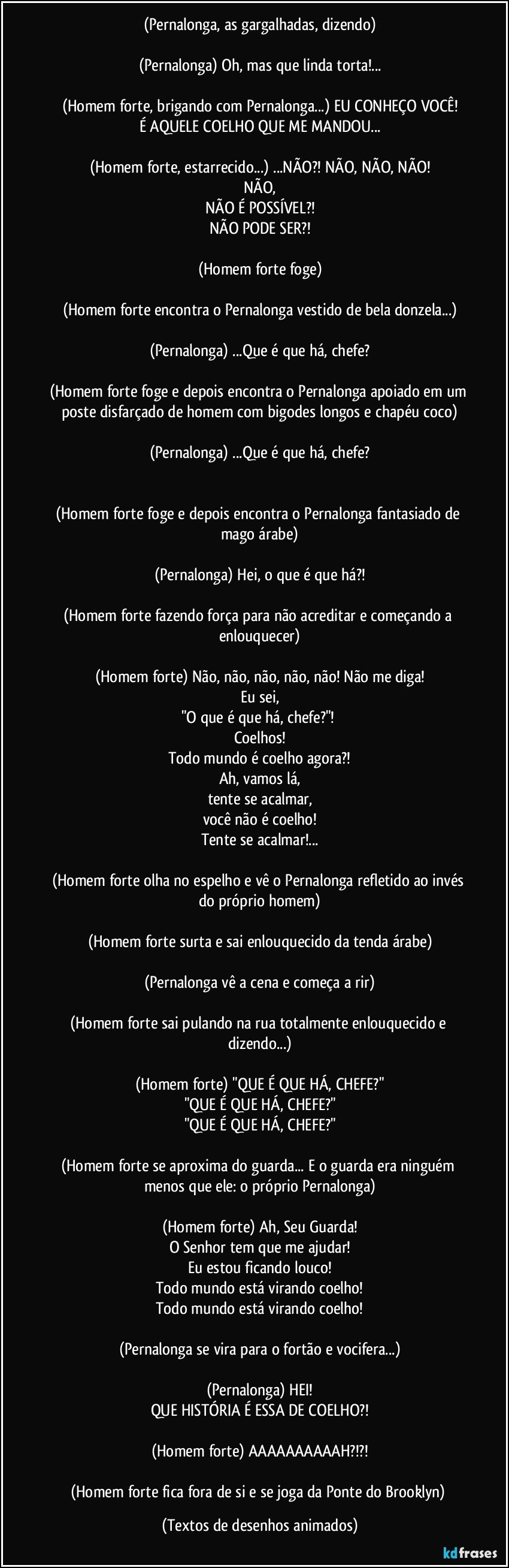 (Pernalonga, as gargalhadas, dizendo)

(Pernalonga) Oh, mas que linda torta!...

(Homem forte, brigando com Pernalonga...) EU CONHEÇO VOCÊ!
É AQUELE COELHO QUE ME MANDOU...

(Homem forte, estarrecido...) ...NÃO?! NÃO, NÃO, NÃO!
NÃO,
NÃO É POSSÍVEL?!
NÃO PODE SER?!

(Homem forte foge)

(Homem forte encontra o Pernalonga vestido de bela donzela...)

(Pernalonga) ...Que é que há, chefe?

(Homem forte foge e depois encontra o Pernalonga apoiado em um poste disfarçado de homem com bigodes longos e chapéu coco)

(Pernalonga) ...Que é que há, chefe?


(Homem forte foge e depois encontra o Pernalonga fantasiado de mago árabe)

(Pernalonga) Hei, o que é que há?!

(Homem forte fazendo força para não acreditar e começando a enlouquecer)

(Homem forte) Não, não, não, não, não! Não me diga!
Eu sei,
"O que é que há, chefe?"! 
Coelhos!
Todo mundo é coelho agora?!
Ah, vamos lá,
tente se acalmar,
você não é coelho!
Tente se acalmar!...

(Homem forte olha no espelho e vê o Pernalonga refletido ao invés do próprio homem)

(Homem forte surta e sai enlouquecido da tenda árabe)

(Pernalonga vê a cena e começa a rir)

(Homem forte sai pulando na rua totalmente enlouquecido e dizendo...)

(Homem forte) "QUE É QUE HÁ, CHEFE?"
"QUE É QUE HÁ, CHEFE?"
"QUE É QUE HÁ, CHEFE?"

(Homem forte se aproxima do guarda... E o guarda era ninguém menos que ele: o próprio Pernalonga)

(Homem forte) Ah, Seu Guarda!
O Senhor tem que me ajudar!
Eu estou ficando louco!
Todo mundo está virando coelho!
Todo mundo está virando coelho!

(Pernalonga se vira para o fortão e vocifera...)

(Pernalonga) HEI!
QUE HISTÓRIA É ESSA DE COELHO?!

(Homem forte) AAAAAAAAAAH?!?!

(Homem forte fica fora de si e se joga da Ponte do Brooklyn) (Textos de desenhos animados)