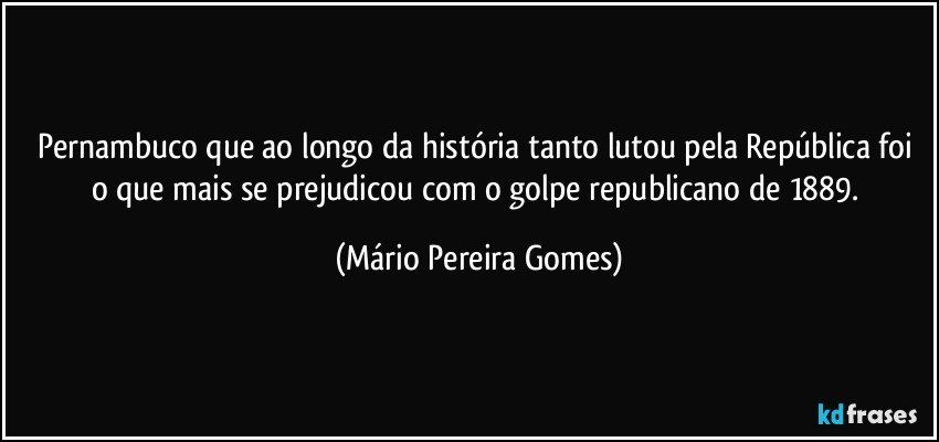 Pernambuco que ao longo da história tanto lutou pela República foi o que mais se prejudicou com o golpe republicano de 1889. (Mário Pereira Gomes)