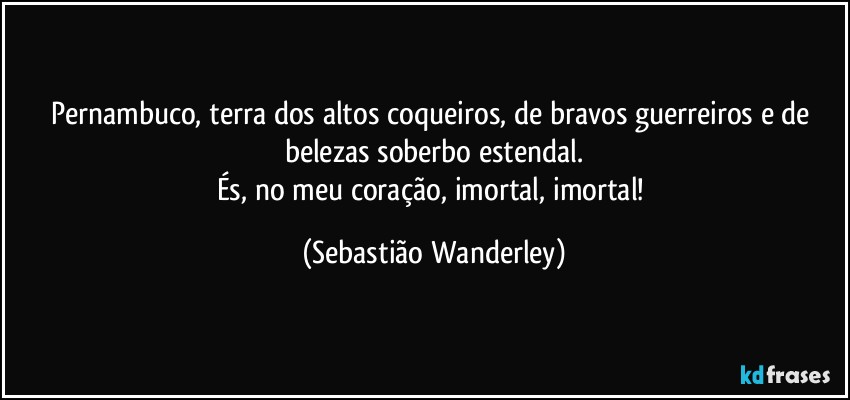 Pernambuco, terra dos altos coqueiros, de bravos guerreiros e de belezas soberbo estendal.
És, no meu coração, imortal, imortal! (Sebastião Wanderley)