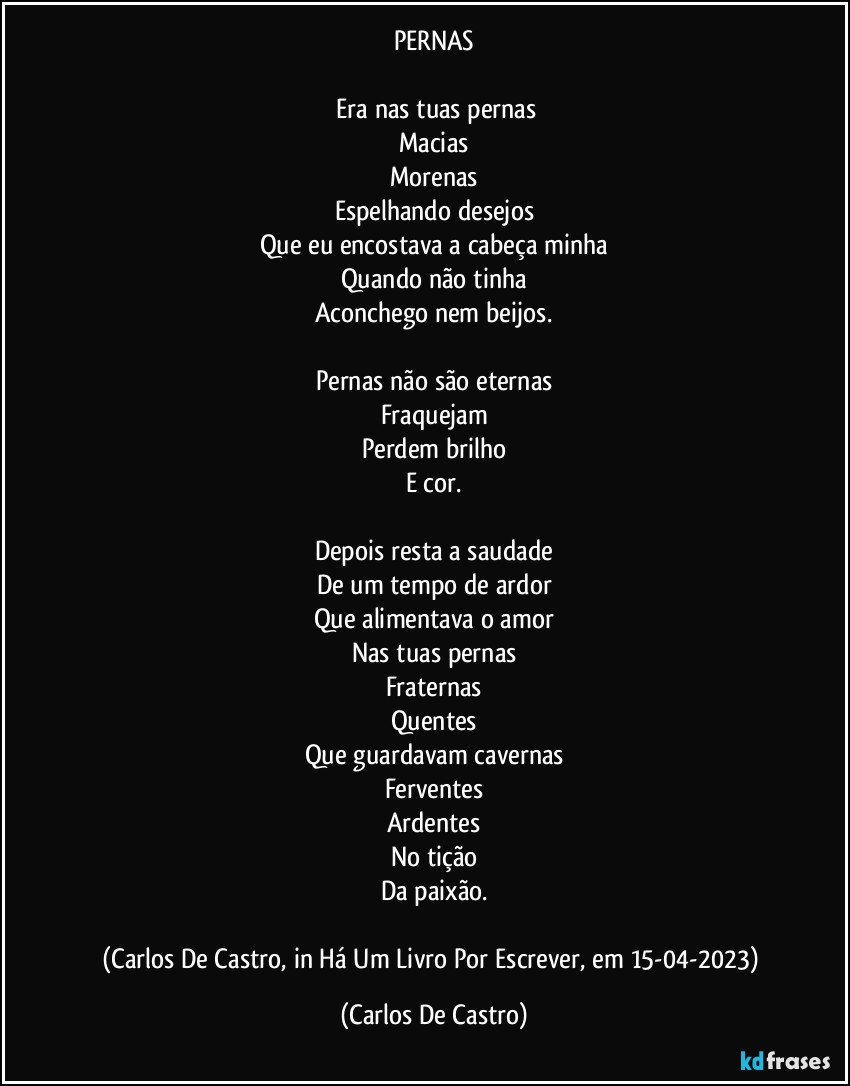 PERNAS

⁠Era nas tuas pernas
Macias
Morenas
Espelhando desejos
Que eu encostava a cabeça minha
Quando não tinha
Aconchego nem beijos.

Pernas não são eternas
Fraquejam
Perdem brilho
E cor.

Depois resta a saudade
De um tempo de ardor
Que alimentava o amor
Nas tuas pernas
Fraternas
Quentes
Que guardavam cavernas
Ferventes
Ardentes
No tição
Da paixão.

(Carlos De Castro, in Há Um Livro Por Escrever, em 15-04-2023) (Carlos De Castro)