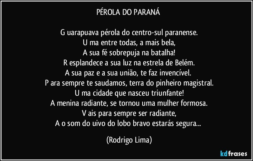 PÉROLA DO PARANÁ 

G uarapuava pérola do centro-sul paranense.
U ma entre todas, a mais bela,
A sua fé sobrepuja na batalha!
R esplandece a sua luz na estrela de Belém.
A sua paz e a sua união, te faz invencível. 
P ara sempre te saudamos, terra do pinheiro magistral.
U ma cidade que nasceu triunfante!
A menina radiante, se tornou uma mulher formosa.
V ais para sempre ser radiante,
A o  som do uivo do lobo bravo estarás segura... (Rodrigo Lima)