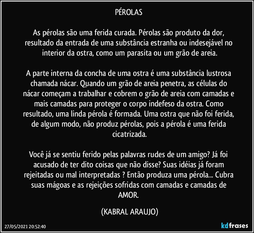 PÉROLAS 

As pérolas são uma ferida curada. Pérolas são produto da dor, resultado da entrada de uma substância estranha ou indesejável no interior da ostra, como um parasita ou um grão de areia.

A parte interna da concha de uma ostra é uma substância lustrosa chamada nácar. Quando um grão de areia penetra, as células do nácar começam a trabalhar e cobrem o grão de areia com camadas e mais camadas para proteger o corpo indefeso da ostra. Como resultado, uma linda pérola é formada. Uma ostra que não foi ferida, de algum modo, não produz pérolas, pois a pérola é uma ferida cicatrizada.

Você já se sentiu ferido pelas palavras rudes de um amigo? Já foi acusado de ter dito coisas que não disse? Suas idéias já foram rejeitadas ou mal interpretadas ? Então produza uma pérola... Cubra suas mágoas e as rejeições sofridas com camadas e camadas de AMOR. (KABRAL ARAUJO)