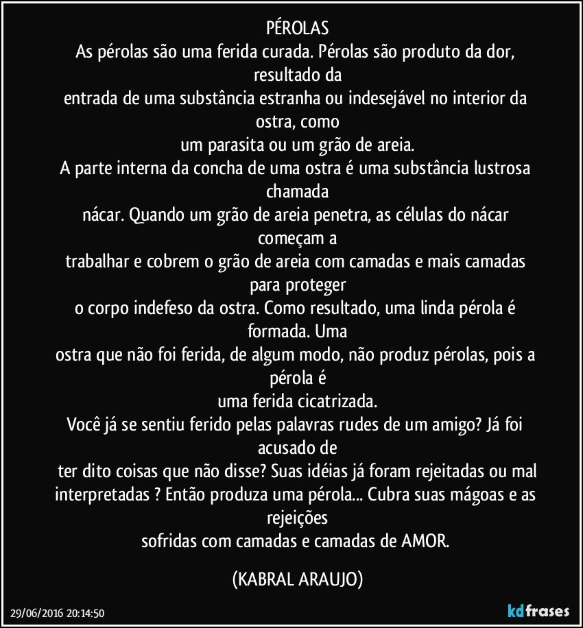 PÉROLAS
As pérolas são uma ferida curada. Pérolas são produto da dor, resultado da
entrada de uma substância estranha ou indesejável no interior da ostra, como
um parasita ou um grão de areia.
A parte interna da concha de uma ostra é uma substância lustrosa chamada
nácar. Quando um grão de areia penetra, as células do nácar começam a
trabalhar e cobrem o grão de areia com camadas e mais camadas para proteger
o corpo indefeso da ostra. Como resultado, uma linda pérola é formada. Uma
ostra que não foi ferida, de algum modo, não produz pérolas, pois a pérola é
uma ferida cicatrizada.
Você já se sentiu ferido pelas palavras rudes de um amigo? Já foi acusado de
ter dito coisas que não disse? Suas idéias já foram rejeitadas ou mal
interpretadas ? Então produza uma pérola... Cubra suas mágoas e as rejeições
sofridas com camadas e camadas de AMOR. (KABRAL ARAUJO)