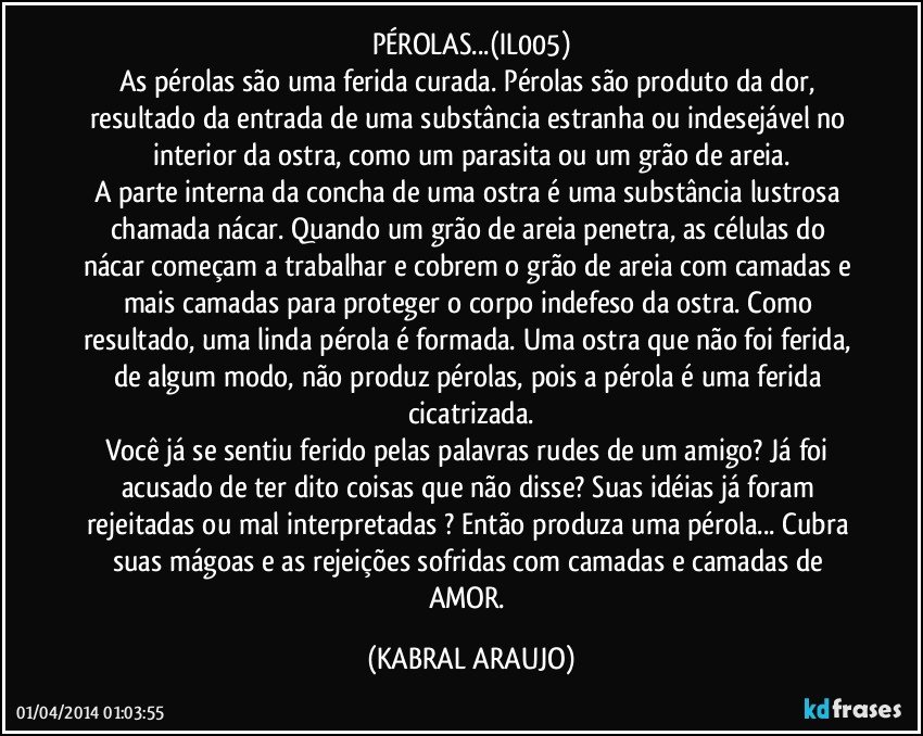 PÉROLAS...(IL005)
As pérolas são uma ferida curada. Pérolas são produto da dor, resultado da entrada de uma substância estranha ou indesejável no interior da ostra, como um parasita ou um grão de areia.
A parte interna da concha de uma ostra é uma substância lustrosa chamada nácar. Quando um grão de areia penetra, as células do nácar começam a trabalhar e cobrem o grão de areia com camadas e mais camadas para proteger o corpo indefeso da ostra. Como resultado, uma linda pérola é formada. Uma ostra que não foi ferida, de algum modo, não produz pérolas, pois a pérola é uma ferida cicatrizada.
Você já se sentiu ferido pelas palavras rudes de um amigo? Já foi acusado de ter dito coisas que não disse? Suas idéias já foram rejeitadas ou mal interpretadas ? Então produza uma pérola... Cubra suas mágoas e as rejeições sofridas com camadas e camadas de AMOR. (KABRAL ARAUJO)