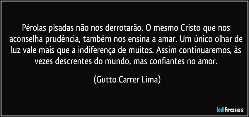 Pérolas pisadas não nos derrotarão. O mesmo Cristo que nos aconselha prudência, também nos ensina a amar. Um único olhar de luz vale mais que a indiferença de muitos. Assim continuaremos, às vezes descrentes do mundo, mas confiantes no amor. (Gutto Carrer Lima)