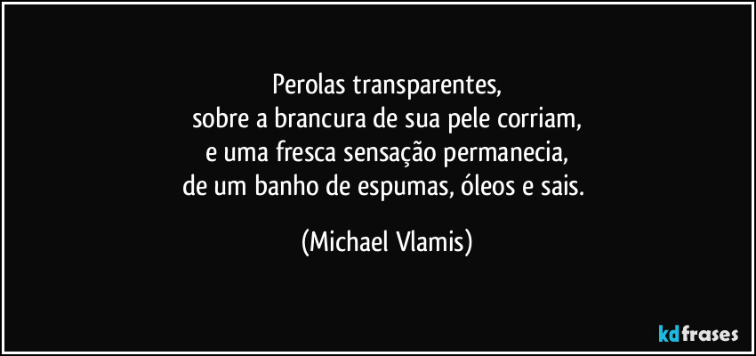 Perolas transparentes,
sobre a brancura de sua pele corriam,
e uma fresca sensação permanecia,
de um banho de espumas, óleos e sais. (Michael Vlamis)
