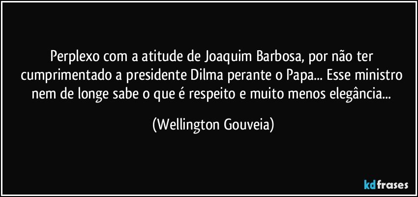 Perplexo com a atitude de Joaquim Barbosa, por não ter cumprimentado a presidente Dilma perante o Papa... Esse ministro nem de longe sabe o que é respeito e muito menos elegância... (Wellington Gouveia)