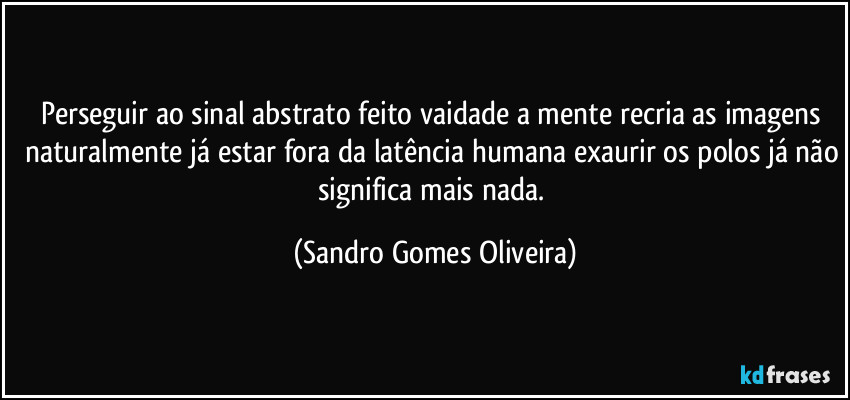 Perseguir ao sinal abstrato feito vaidade a mente recria as imagens naturalmente já estar fora da latência humana exaurir os polos já não significa mais nada. (Sandro Gomes Oliveira)