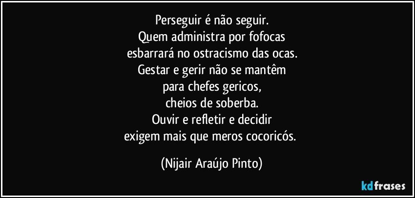 Perseguir é não seguir.
Quem administra por fofocas
esbarrará no ostracismo das ocas.
Gestar e gerir não se mantêm
para chefes gericos,
cheios de soberba.
Ouvir e refletir e decidir
exigem mais que meros cocoricós. (Nijair Araújo Pinto)