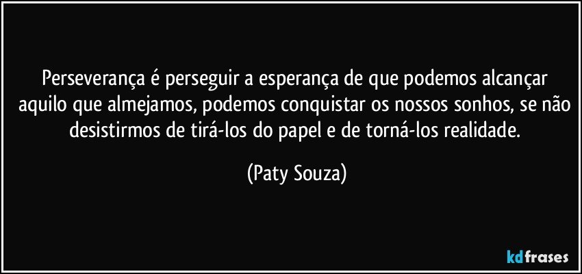 Perseverança é perseguir a esperança de que podemos alcançar aquilo que almejamos, podemos conquistar os nossos sonhos, se não desistirmos de tirá-los do papel e de torná-los realidade. (Paty Souza)