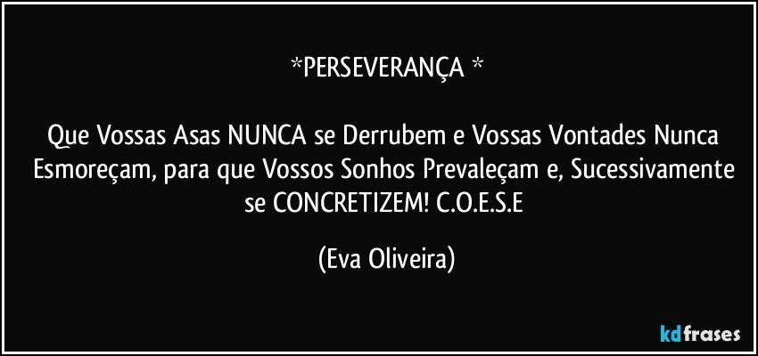 *PERSEVERANÇA *

Que Vossas Asas NUNCA se Derrubem e Vossas Vontades Nunca Esmoreçam, para que Vossos Sonhos Prevaleçam e, Sucessivamente se CONCRETIZEM! C.O.E.S.E (Eva Oliveira)