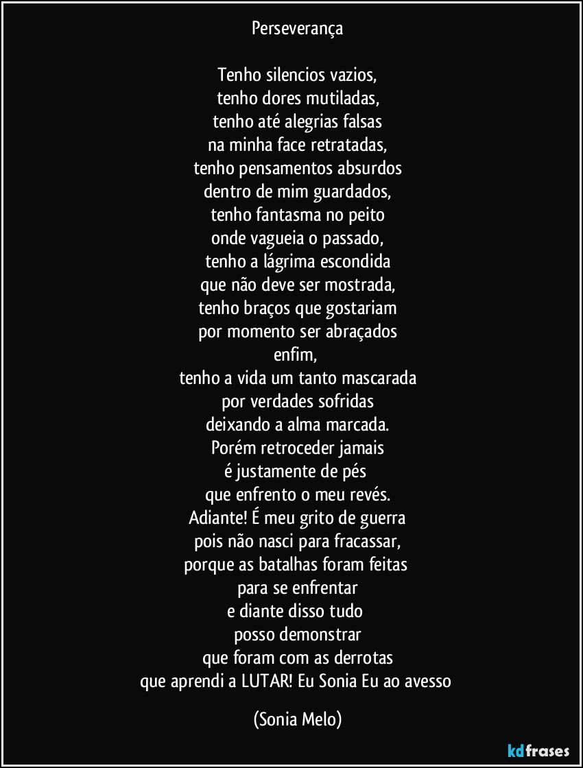 Perseverança

Tenho silencios vazios,
tenho dores mutiladas,
tenho até alegrias falsas
na minha face retratadas,
tenho pensamentos absurdos
dentro de mim guardados,
tenho fantasma no peito
onde vagueia o passado,
tenho a lágrima escondida
que não deve ser mostrada,
tenho braços que gostariam
por momento ser abraçados
enfim, 
tenho a vida um tanto mascarada
por verdades sofridas
deixando a alma marcada.
Porém retroceder jamais
é justamente de pés 
que enfrento o meu revés.
Adiante! É meu grito de guerra
pois não nasci para fracassar,
porque as batalhas foram feitas 
para se enfrentar
e  diante disso tudo 
posso demonstrar
que foram com as derrotas
que aprendi a LUTAR! Eu Sonia Eu ao avesso (Sonia Melo)