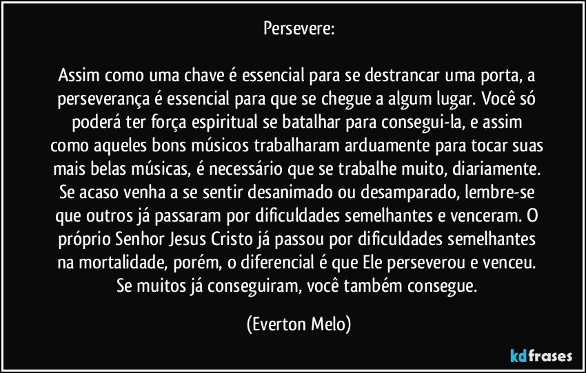 Persevere:

Assim como uma chave é essencial para se destrancar uma porta, a perseverança é essencial para que se chegue a algum lugar. Você só poderá ter força espiritual se batalhar para consegui-la, e assim como aqueles bons músicos trabalharam arduamente para tocar suas mais belas músicas, é necessário que se trabalhe muito, diariamente. Se acaso venha a se sentir desanimado ou desamparado, lembre-se que outros já passaram por dificuldades semelhantes e venceram. O próprio Senhor Jesus Cristo já passou por dificuldades semelhantes na mortalidade, porém, o diferencial é que Ele perseverou e venceu. Se muitos já conseguiram, você também consegue. (Everton Melo)