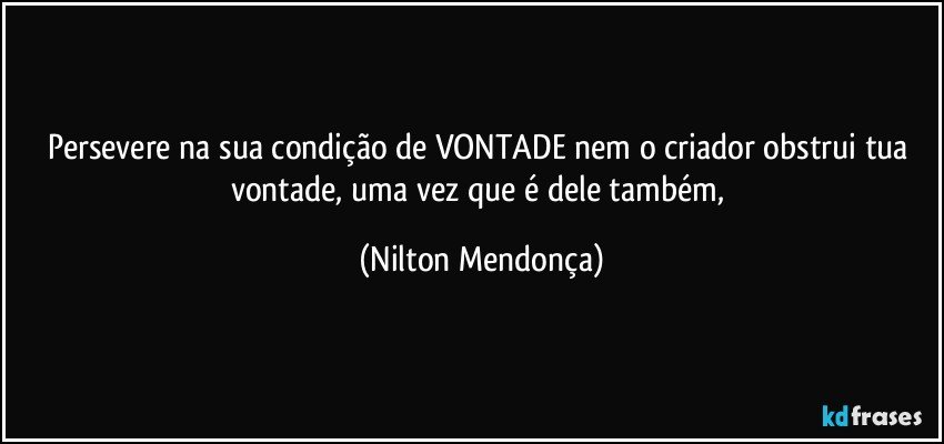 Persevere na sua condição de VONTADE nem o criador obstrui tua vontade, uma vez que é dele também, (Nilton Mendonça)