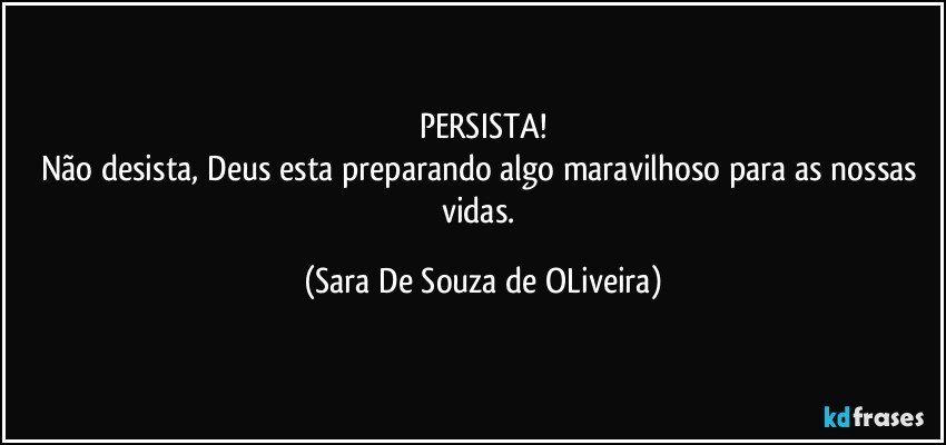 PERSISTA!
Não desista, Deus esta preparando algo maravilhoso para as nossas vidas. (Sara De Souza de OLiveira)