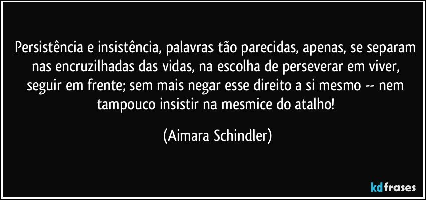 Persistência e insistência, palavras tão parecidas, apenas, se separam nas encruzilhadas das vidas, na escolha de perseverar em viver, seguir em frente; sem mais negar esse direito a si mesmo -- nem tampouco insistir na mesmice do atalho! (Aimara Schindler)