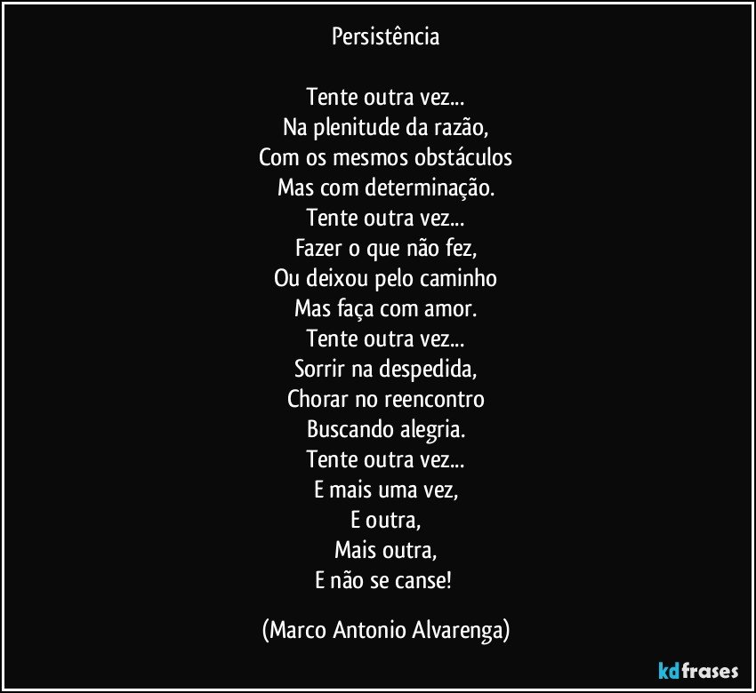 Persistência

Tente outra vez...
Na plenitude da razão,
Com os mesmos obstáculos
Mas com determinação.
Tente outra vez...
Fazer o que não fez,
Ou deixou pelo caminho
Mas faça com amor.
Tente outra vez...
Sorrir na despedida,
Chorar no reencontro
Buscando alegria.
Tente outra vez...
E mais uma vez,
E outra,
Mais outra,
E não se canse! (Marco Antonio Alvarenga)