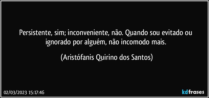 Persistente, sim; inconveniente, não. Quando sou evitado ou ignorado por alguém, não incomodo mais. (Aristófanis Quirino dos Santos)