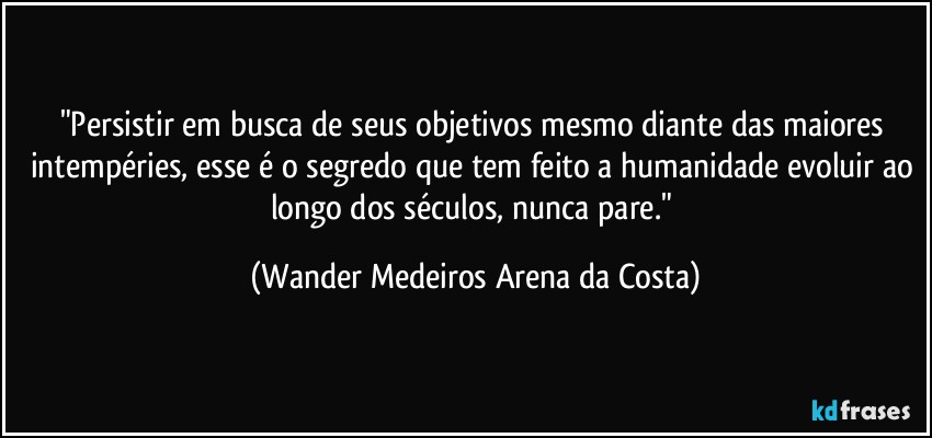 "Persistir em busca de seus objetivos mesmo diante das maiores intempéries, esse é o segredo que tem feito a humanidade evoluir ao longo dos séculos, nunca pare." (Wander Medeiros Arena da Costa)