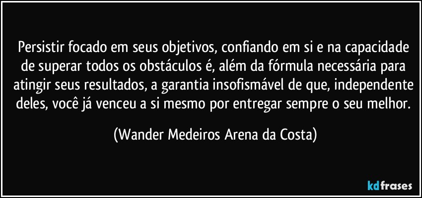 Persistir focado em seus objetivos, confiando em si e na capacidade de superar todos os obstáculos é, além da fórmula necessária para atingir seus resultados, a garantia insofismável de que, independente deles, você já venceu a si mesmo por entregar sempre o seu melhor. (Wander Medeiros Arena da Costa)